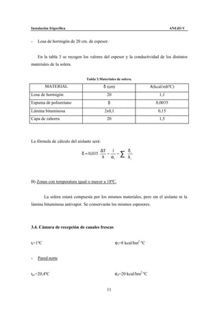 Instalación frigorífica                                                            ANEJO V


-   Losa de hormigón de 20 cm. de espesor.


    En la tabla 3 se recogen los valores del espesor y la conductividad de los distintos
materiales de la solera.


                                Tabla 3.Materiales de solera.

         MATERIAL                          δ (cm)                       λ(kcal/mhºC)
Losa de hormigón                             20                             1,1
Espuma de poliuretano                        δ                            0,0035
Lámina bituminosa                          2x0,1                            0,15
Capa de zahorra                              20                             1,5




La fórmula de cálculo del aislante será:

                                         ∆T 1      δ          
                              δ = 0,035    −    − ∑ i
                                                    λ          
                                                                
                                         8
                                             αi     i         
                                                                 




B) Zonas con temperatura igual o mayor a 18ºC.


         La solera estará compuesta por los mismos materiales, pero sin el aislante ni la
lámina bituminosa antivapor. Se conservarán los mismos espesores.




3.4. Cámara de recepción de canales frescas


ti=1ºC                                              α i=8 kcal/hm2 ºC


-   Pared norte


tec=20,4ºC                                         α ε=20 kcal/hm2 ºC


                                             11
 
