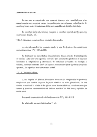 MEMORIA DESCRIPTIVA



        En esta sala se encontrarán: dos mesas de despiece, con capacidad para ocho
operarios cada una; un par de mesas, con sus básculas, para el pesaje y clasificación de
perniles y lomos y dos fregaderos de doble seno para el lavado de útiles de trabajo.


      La superficie de la sala, teniendo en cuenta la superficie ocupada por los espacios
muertos será de 228,1 m2 .

7.2.2.5. Cámara de conservación de productos despiezados.


      A esta sala acceden los productos desde la sala de despiece. Sus condiciones
ambientales son de 1 ºC y 90% de H.R.


        Se diseña con una capacidad de almacenamiento de dos jornadas de entrada punta
de canales. Debe tener una superficie suficiente para contener los productos de despiece
destinados a: subproductos y elaboración de embutidos (colocados en bandejas y
bañeras). También contendrá lomos (en cajas de plástico sobre palet) y perniles (en jaulas
apilables). La superficie de la cámara será 109 m2 .

7.2.2.6. Cámara de salazón.


       A ella llegarán los perniles procedentes de la sala de refrigeración de productos
despiezados, que vendrán colgados de jaulas metálicas de acero galvanizado. En esta
cámara se realizará el salado de las piezas en un bombo eléctrico y mediante masajeo
manual y posterior almacenamiento en bañeras metálicas de 500 litros y apilables en
cuatro pisos.


       Las condiciones ambientales de la cámara serán 3ºC y 90% deH.R.


       La sala tendrá una superficie total de 71 m2 .




                                            21
 