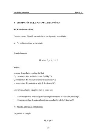 Instalación frigorífica                                                         ANEJO V




4. ESTIMACIÓN DE LA POTENCIA FRIGORÍFICA


4.1. Criterios de cálculo


En cada cámara frigorífica se calcularán las siguientes necesidades:


a) Por enfriamiento de la mercancía




Se calcula como:


                                  Q1 = m × C p × (t e − t si )


Siendo:

m: masa de producto a enfriar (kg/día)
Cp : calor específico medio del cerdo (kcal/kgºC)
te : temperatura del producto al entrar a la cámara (ºC)
ts : temperatura del producto al salir de la cámara (ºC)


Los valores del calor específico para el cerdo son:


-   El calor específico antes del punto de congelación toma el valor de 0,5 kcal/kgºC.
-   El calor específico después del punto de congelación vale 0,31 kcal/kgºC.


b) Pérdidas a través de cerramientos


En general se cumple:


                                         Q2 = q × S


                                              37
 