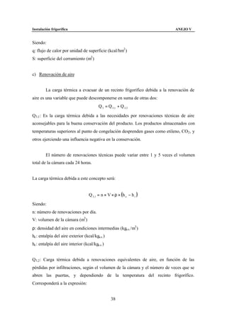 Instalación frigorífica                                                     ANEJO V


Siendo:
q: flujo de calor por unidad de superficie (kcal/hm2 )
S: superficie del cerramiento (m2 )


c) Renovación de aire


        La carga térmica a evacuar de un recinto frigorífico debida a la renovación de
aire es una variable que puede descomponerse en suma de otras dos:
                                          Q 3 = Q 3 ,1 + Q 3, 2

Q3,1 : Es la carga térmica debida a las necesidades por renovaciones técnicas de aire
aconsejables para la buena conservación del producto. Los productos almacenados con
temperaturas superiores al punto de congelación desprenden gases como etileno, CO2 , y
otros ejerciendo una influencia negativa en la conservación.


        El número de renovaciones técnicas puede variar entre 1 y 5 veces el volumen
total de la cámara cada 24 horas.


La carga térmica debida a este concepto será:


                                    Q 3 ,1 = n × V × ρ × (h e − h i )

Siendo:
n: número de renovaciones por día.
V: volumen de la cámara (m3 )
ρ: densidad del aire en condiciones intermedias (kga.s. /m3 )
he : entalpía del aire exterior (kcal/kga.s. )
he : entalpía del aire interior (kcal/kga.s. )


Q3,2 : Carga térmica debida a renovaciones equivalentes de aire, en función de las
pérdidas por infiltraciones, según el volumen de la cámara y el número de veces que se
abren las puertas, y dependiendo de la temperatura del recinto frigorífico.
Corresponderá a la expresión:


                                                  38
 
