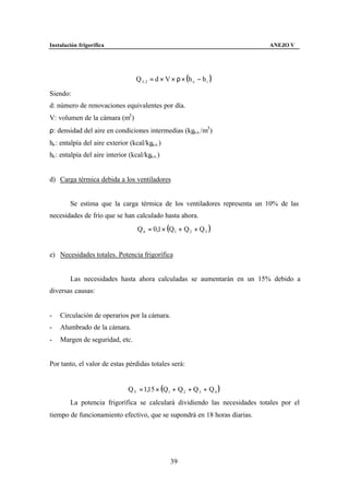 Instalación frigorífica                                                    ANEJO V




                                    Q 3 , 2 = d × V × ρ × (h e − h i )

Siendo:
d: número de renovaciones equivalentes por día.
V: volumen de la cámara (m3 )
ρ: densidad del aire en condiciones intermedias (kga.s. /m3 )
he : entalpía del aire exterior (kcal/kga.s. )
he : entalpía del aire interior (kcal/kga.s. )


d) Carga térmica debida a los ventiladores


        Se estima que la carga térmica de los ventiladores representa un 10% de las
necesidades de frío que se han calculado hasta ahora.
                                    Q 4 = 0,1 × (Q1 + Q 2 + Q 3 )


e) Necesidades totales. Potencia frigorífica


        Las necesidades hasta ahora calculadas se aumentarán en un 15% debido a
diversas causas:


-   Circulación de operarios por la cámara.
-   Alumbrado de la cámara.
-   Margen de seguridad, etc.


Por tanto, el valor de estas pérdidas totales será:


                                Q T = 1,15 × (Q1 + Q 2 + Q 3 + Q 4 )
        La potencia frigorífica se calculará dividiendo las necesidades totales por el
tiempo de funcionamiento efectivo, que se supondrá en 18 horas diarias.




                                                   39
 