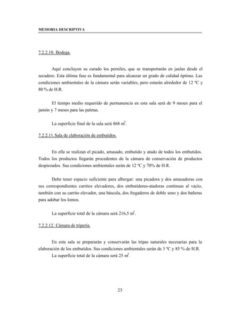 MEMORIA DESCRIPTIVA




7.2.2.10. Bodega.


       Aquí concluyen su curado los perniles, que se transportarán en jaulas desde el
secadero. Esta última fase es fundamental para alcanzar un grado de calidad óptimo. Las
condiciones ambientales de la cámara serán variables, pero estarán alrededor de 12 ºC y
80 % de H.R.


      El tiempo medio requerido de permanencia en esta sala será de 9 meses para el
jamón y 7 meses para las paletas.


       La superficie final de la sala será 868 m2 .

7.2.2.11. Sala de elaboración de embutidos.


       En ella se realizan el picado, amasado, embutido y atado de todos los embutidos.
Todos los productos llegarán procedentes de la cámara de conservación de productos
despiezados. Sus condiciones ambientales serán de 12 ºC y 70% de H.R.


       Debe tener espacio suficiente para albergar: una picadora y dos amasadoras con
sus correspondientes carritos elevadores, dos embutidoras-atadoras continuas al vacío,
también con su carrito elevador, una báscula, dos fregaderos de doble seno y dos bañeras
para adobar los lomos.


       La superficie total de la cámara será 216,5 m2 .

7.2.2.12. Cámara de tripería.


       En esta sala se prepararán y conservarán las tripas naturales necesarias para la
elaboración de los embutidos. Sus condiciones ambientales serán de 3 ºC y 85 % de H.R.
       La superficie total de la cámara será 25 m2 .




                                              23
 