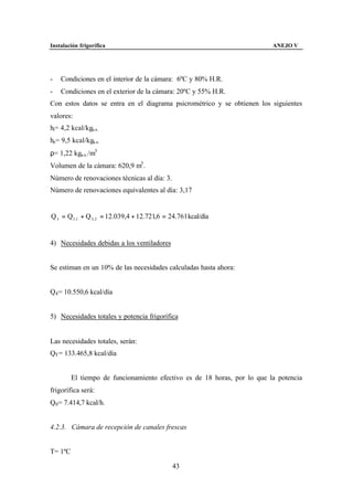 Instalación frigorífica                                                   ANEJO V




-   Condiciones en el interior de la cámara: 6ºC y 80% H.R.
-   Condiciones en el exterior de la cámara: 20ºC y 55% H.R.
Con estos datos se entra en el diagrama psicrométrico y se obtienen los siguientes
valores:
hi= 4,2 kcal/kga.s.
he= 9,5 kcal/kga.s.
ρ= 1,22 kga.s. /m3
Volumen de la cámara: 620,9 m3 .
Número de renovaciones técnicas al día: 3.
Número de renovaciones equivalentes al día: 3,17


Q 3 = Q3 ,1 + Q 3, 2 = 12.039,4 + 12.721,6 = 24.761 kcal/día


4) Necesidades debidas a los ventiladores


Se estiman en un 10% de las necesidades calculadas hasta ahora:


Q4 = 10.550,6 kcal/día


5) Necesidades totales y potencia frigorífica


Las necesidades totales, serán:
QT = 133.465,8 kcal/día


         El tiempo de funcionamiento efectivo es de 18 horas, por lo que la potencia
frigorífica será:
Q0 = 7.414,7 kcal/h.


4.2.3. Cámara de recepción de canales frescas


T= 1ºC

                                              43
 