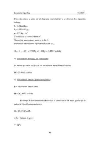 Instalación frigorífica                                                      ANEJO V


Con estos datos se entra en el diagrama psicrométrico y se obtienen los siguientes
valores:
hi= 4,2 kcal/kga.s.
he= 9,75 kcal/kga.s.
ρ= 1,23 kga.s. /m3
Volumen de la cámara: 999,5 m3 .
Número de renovaciones técnicas al día: 3.
Número de renovaciones equivalentes al día: 2,43.


Q 3 = Q 3 ,1 + Q3 , 2 = 27.141,6 + 21.984,6 = 49.126, 2 kcal/día


4) Necesidades debidas a los ventiladores


Se estima que serán un 10% de las necesidades hasta ahora calculadas:


Q4 = 23.989,3 kcal/día


5) Necesidades totales y potencia frigorífica


Las necesidades totales serán:


QT = 363.465,1 kcal/día


        El tiempo de funcionamiento efectivo de la cámara es de 18 horas, por lo que la
potencia frigorífica necesaria será:


Q0 = 16.859,1 kcal/h.


4.2.4. Sala de despiece


T= 12ºC


                                               45
 