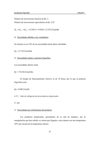 Instalación frigorífica                                                    ANEJO V


Número de renovaciones técnicas al día: 3.
Número de renovaciones equivalentes al día: 2,25.


Q 3 = Q 3 ,1 + Q 3, 2 = 12.041,3 + 9.030,1 = 21.072,2 kcal/día


4) Necesidades debidas a los ventiladores


Se estiman en un 10% de las necesidades hasta ahora calculadas:


Q4 = 13.774,3 kcal/día


5) Necesidades totales y potencia frigorífica


Las necesidades diarias serán:


QT = 174.245,4 kcal/día


         El tiempo de funcionamiento efectivo es de 18 horas, por lo que la potencia
frigorífica será:


Q0 = 9.680,3 kcal/h.


4.2.5. Sala de refrigeración de productos despiezados


T= 0ºC


1) Necesidades por enfriamiento del producto


         Los productos despiezados, procedentes de la sala de despiece, por la
manipulación que han sufrido, se estima que llegarán a esta cámara con una temperatura
10ºC por encima de la temperatura interior.


                                               47
 