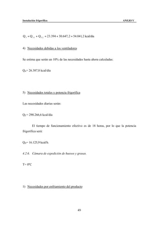 Instalación frigorífica                                                   ANEJO V




Q 3 = Q 3 ,1 + Q3 , 2 = 23.394 + 30.647, 2 = 54.041, 2 kcal/día


4) Necesidades debidas a los ventiladores


Se estima que serán un 10% de las necesidades hasta ahora calculadas:


Q4 = 26.387,8 kcal/día




5) Necesidades totales y potencia frigorífica


Las necesidades diarias serán:


QT = 290.266,6 kcal/día


         El tiempo de funcionamiento efectivo es de 18 horas, por lo que la potencia
frigorífica será:


Q0 = 16.125,9 kcal/h.


4.2.6. Cámara de expedición de huesos y grasas.


T= 0ºC




1) Necesidades por enfriamiento del producto




                                                49
 