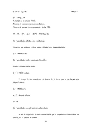 Instalación frigorífica                                                      ANEJO V


ρ= 1,23 kga.s. /m3
Volumen de la cámara: 80 m3 .
Número de renovaciones técnicas al día: 3.
Número de renovaciones equivalentes al día: 2,29.


Q 3 = Q 3 ,1 + Q 3, 2 = 2.214 + 1.690 = 3.904 kcal/día


4) Necesidades debidas a los ventiladores


Se estima que serán un 10% de las necesidades hasta ahora calculadas:


Q4 = 5.583 kcal/día


5) Necesidades totales y potencia frigorífica


Las necesidades diarias serán:


QT = 61.416,6 kcal/día


         El tiempo de funcionamiento efectivo es de 18 horas, por lo que la potencia
frigorífica será:


Q0 = 3.412 kcal/h.


4.2.7. Sala de salazón


T= 3ºC


1) Necesidades por enfriamiento del producto


         Al ser la temperatura de esta cámara mayor que la temperatura de entrada de las
canales, no se tendrán en cuenta.

                                                51
 