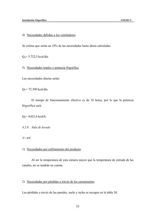 Instalación frigorífica                                                          ANEJO V




4) Necesidades debidas a los ventiladores


Se estima que serán un 10% de las necesidades hasta ahora calculadas:


Q4 = 5.722,5 kcal/día


5) Necesidades totales y potencia frigorífica


Las necesidades diarias serán:


QT = 72.390 kcal/día


         El tiempo de funcionamiento efectivo es de 18 horas, por lo que la potencia
frigorífica será:


Q0 = 4.021,6 kcal/h.


4.2.8. Sala de lavado


T= 6ºC


1) Necesidades por enfriamiento del producto


         Al ser la temperatura de esta cámara mayor que la temperatura de entrada de las
canales, no se tendrán en cuenta.




2) Necesidades por pérdidas a través de los cerramientos


Las pérdidas a través de las paredes, suelo y techo se recogen en la tabla 30.



                                            53
 