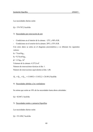 Instalación frigorífica                                                 ANEJO V




Las necesidades diarias serán:


Q2 = 374.707,2 kcal/día


3) Necesidades por renovación de aire


-   Condiciones en el interior de la cámara: 12ºC y 80% H.R.
-   Condiciones en el exterior de la cámara: 20ºC y 55% H.R.
Con estos datos se entra en el diagrama psicrométrico y se obtienen los siguientes
valores:
hi= 7 kcal/kga.s.
he= 9,5 kcal/kga.s.
ρ= 1,2 kga.s. /m3
Volumen de la cámara: 4.337,6 m3 .
Número de renovaciones técnicas al día: 1.
Número de renovaciones equivalentes al día: 1,06.


Q 3 = Q3 ,1 + Q 3, 2 = 13.049,3 + 13.832,2 = 26.881,5 kcal/día


4) Necesidades debidas a los ventiladores


Se estima que serán un 10% de las necesidades hasta ahora calculadas:


Q4 = 42.047,1 kcal/día


5) Necesidades totales y potencia frigorífica


Las necesidades diarias serán:


QT = 531.896,7 kcal/día


                                              60
 