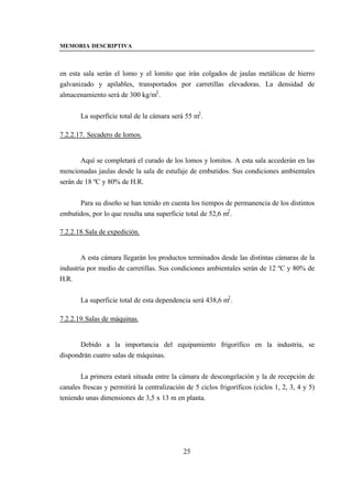 MEMORIA DESCRIPTIVA



en esta sala serán el lomo y el lomito que irán colgados de jaulas metálicas de hierro
galvanizado y apilables, transportados por carretillas elevadoras. La densidad de
almacenamiento será de 300 kg/m3 .


       La superficie total de la cámara será 55 m2 .

7.2.2.17. Secadero de lomos.


       Aquí se completará el curado de los lomos y lomitos. A esta sala accederán en las
mencionadas jaulas desde la sala de estufaje de embutidos. Sus condiciones ambientales
serán de 18 ºC y 80% de H.R.


      Para su diseño se han tenido en cuenta los tiempos de permanencia de los distintos
embutidos, por lo que resulta una superficie total de 52,6 m2 .

7.2.2.18. Sala de expedición.


        A esta cámara llegarán los productos terminados desde las distintas cámaras de la
industria por medio de carretillas. Sus condiciones ambientales serán de 12 ºC y 80% de
H.R.


       La superficie total de esta dependencia será 438,6 m2 .

7.2.2.19. Salas de máquinas.


       Debido a la importancia del equipamiento frigorífico en la industria, se
dispondrán cuatro salas de máquinas.


       La primera estará situada entre la cámara de descongelación y la de recepción de
canales frescas y permitirá la centralización de 5 ciclos frigoríficos (ciclos 1, 2, 3, 4 y 5)
teniendo unas dimensiones de 3,5 x 13 m en planta.




                                             25
 