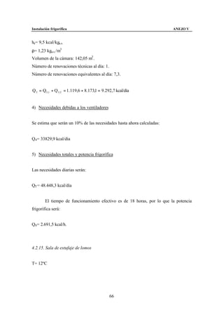Instalación frigorífica                                                  ANEJO V


he= 9,5 kcal/kga.s.
ρ= 1,23 kga.s. /m3
Volumen de la cámara: 142,05 m3 .
Número de renovaciones técnicas al día: 1.
Número de renovaciones equivalentes al día: 7,3.


Q 3 = Q3 ,1 + Q 3, 2 = 1.119,6 + 8.173,1 = 9.292,7 kcal/día


4) Necesidades debidas a los ventiladores


Se estima que serán un 10% de las necesidades hasta ahora calculadas:


Q4 = 33829,9 kcal/día


5) Necesidades totales y potencia frigorífica


Las necesidades diarias serán:


QT = 48.448,3 kcal/día


        El tiempo de funcionamiento efectivo es de 18 horas, por lo que la potencia
frigorífica será:


Q0 = 2.691,5 kcal/h.




4.2.15. Sala de estufaje de lomos


T= 12ºC




                                               66
 