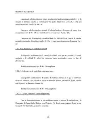 MEMORIA DESCRIPTIVA



       La segunda sala de máquinas estará situada entre la cámara de postsalazón y la de
salazón de perniles. En ella se centralizarán tres ciclos frigoríficos (ciclos 6, 7 y 8), con
unas dimensiones finales de 4 x 4 m.


       La tercera sala de máquinas, situada al lado de la cámara de reposo de masas tiene
unas dimensiones de 5 x 6,8 m y centraliza tres ciclos (ciclos 10, 11 y 13).


        La cuarta sala de máquinas, situada al lado del laboratorio de control de calidad
centraliza tres ciclos frigoríficos (ciclos 9, 12 y 14) con unas dimensiones finales de 4 x 4
m.

7.2.2.20. Laboratorio de control de calidad


        Se dispondrá un laboratorio de control de calidad, en el que se controlará el estado
sanitario y de calidad de todos los productos, tanto terminados, como en fase de
elaboración.


       Tendrá unas dimensiones de 4 x 7 m en planta.

7.2.2.21. Laboratorio de control de materias primas.


        Se dispondrá un laboratorio de control de materias primas, en el que se controlará
el estado sanitario y de calidad de todos las materias primas, en especial de las canales
que lleguen a la planta de elaboración.


       Tendrá unas dimensiones de 5 x 15 m en planta.

7.2.2.22. Aseos, vestuarios y zona de personal.


       Para su dimensionamiento se han tenido en cuenta el número de trabajadores y la
Ordenanza de Seguridad e Higiene en el Trabajo. Se diseña una recepción desde la que
se accede por 2 entradas, que darán acceso a:




                                              26
 