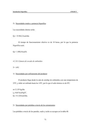 Instalación frigorífica                                                            ANEJO V




5) Necesidades totales y potencia frigorífica


Las necesidades diarias serán:


QT = 33.962,2 kcal/día


        El tiempo de funcionamiento efectivo es de 18 horas, por lo que la potencia
frigorífica será:


Q0 = 1.886,8 kcal/h.




4.2.18. Cámara de secado de embutidos


T= 14ºC


1) Necesidades por enfriamiento del producto


        El producto llega desde la sala de estufaje de embutidos con una temperatura de
22ºC, y debe ser enfriado hasta los 14ºC, por lo que el salto térmico es de 8ºC.


m=2.139 kg/día.
cp =0,65 kcal/kgºC.
Q1 =11.126 kcal/día.




2) Necesidades por pérdidas a través de los cerramientos


Las pérdidas a través de las paredes, suelo y techo se recogen en la tabla 40.



                                            71
 
