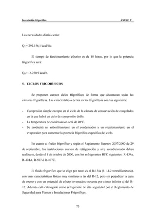 Instalación frigorífica                                                           ANEJO V




Las necesidades diarias serán:


QT = 292.156,1 kcal/día


        El tiempo de funcionamiento efectivo es de 18 horas, por lo que la potencia
frigorífica será:


Q0 = 16.230,9 kcal/h.


5. CICLOS FRIGORÍFICOS


        Se proponen catorce ciclos frigoríficos de forma que abastezcan todas las
cámaras frigoríficas. Las características de los ciclos frigoríficos son las siguientes:


-   Compresión simple excepto en el ciclo de la cámara de conservación de congelados
    en la que habrá un ciclo de compresión doble.
-   La temperatura de condensación será de 40ºC.
-   Se producirá un subenfriamiento en el condensador y un recalentamiento en el
    evaporador para aumentar la potencia frigorífica específica del ciclo.


        En cuanto al fluido frigorífico y según el Reglamento Europeo 2037/2000 de 29
de septiembre, las instalaciones nuevas de refrigeración y aire acondicionado deben
realizarse, desde el 1 de octubre de 2000, con los refrigerantes HFC siguientes: R-134a,
R-404A, R-507 ó R-407C.


        El fluido frigorífico que se elige por tanto es el R-134a (1,1,1,2 tretraflúoretano),
con unas características físicas muy similares a las del R-12, pero sin perjudicar la capa
de ozono y con un potencial de efecto invernadero noventa por ciento inferior al del R-
12. Además está catalogado como refrigerante de alta seguridad por el Reglamento de
Seguridad para Plantas e Instalaciones Frigoríficas.



                                             75
 