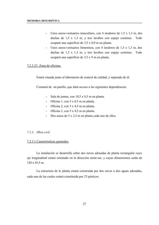 MEMORIA DESCRIPTIVA



               -     Unos aseos-vestuarios masculinos, con 4 inodoros de 1,5 x 1,3 m, dos
                     duchas de 1,5 x 1,3 m, y tres lavabos con espejo continuo. Todo
                     ocupará una superficie de 3,5 x 8,9 m en planta.
               -     Unos aseos-vestuarios femeninos, con 4 inodoros de 1,5 x 1,3 m, dos
                     duchas de 1,5 x 1,3 m, y tres lavabos con espejo continuo. Todo
                     ocupará una superficie de 3,5 x 9 m en planta.

7.2.2.23. Zona de oficinas.


       Estará situada junto al laboratorio de control de calidad, y separado de él.


       Constará de un pasillo, que dará acceso a las siguientes dependencias:


               -     Sala de juntas, con 10,5 x 8,5 m en planta.
               -     Oficina 1, con 5 x 8,5 m en planta.
               -     Oficina 2, con 5 x 4,5 m en planta.
               -     Oficina 3, con 5 x 4,5 m en planta.
               -     Dos aseos de 5 x 2,5 m en planta cada uno de ellos.




7.2.3. Obra civil.

7.2.3.1.Características generales.


       La instalación se desarrolla sobre dos naves adosadas de planta rectangular cuyo
eje longitudinal estará orientado en la dirección norte-sur, y cuyas dimensiones serán de
120 x 43,5 m.

       La estructura de le planta estará construida por dos naves a dos aguas adosadas,
cada una de las cuales estará constituida por 25 pórticos.




                                              27
 