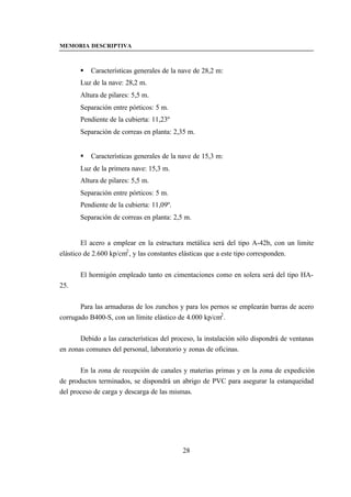 MEMORIA DESCRIPTIVA



       §   Características generales de la nave de 28,2 m:
       Luz de la nave: 28,2 m.
       Altura de pilares: 5,5 m.
       Separación entre pórticos: 5 m.
       Pendiente de la cubierta: 11,23º
       Separación de correas en planta: 2,35 m.


       §   Características generales de la nave de 15,3 m:
       Luz de la primera nave: 15,3 m.
       Altura de pilares: 5,5 m.
       Separación entre pórticos: 5 m.
       Pendiente de la cubierta: 11,09º.
       Separación de correas en planta: 2,5 m.


        El acero a emplear en la estructura metálica será del tipo A-42b, con un limite
elástico de 2.600 kp/cm2 , y las constantes elásticas que a este tipo corresponden.


       El hormigón empleado tanto en cimentaciones como en solera será del tipo HA-
25.


       Para las armaduras de los zunchos y para los pernos se emplearán barras de acero
corrugado B400-S, con un límite elástico de 4.000 kp/cm2 .


       Debido a las características del proceso, la instalación sólo dispondrá de ventanas
en zonas comunes del personal, laboratorio y zonas de oficinas.


       En la zona de recepción de canales y materias primas y en la zona de expedición
de productos terminados, se dispondrá un abrigo de PVC para asegurar la estanqueidad
del proceso de carga y descarga de las mismas.




                                           28
 
