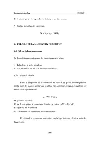 Instalación frigorífica                                                       ANEJO V


Es el mismo que en el evaporador por tratarse de un ciclo simple.


§   Trabajo específico del compresor.


                                 Wc = h 3 − h 5 = 18 kJ/kg




6. CÁLCULO DE LA MAQUINARIA FRIGORÍFICA


6.1. Cálculo de los evaporadores


Se dispondrán evaporadores con las siguientes características:


-   Tubos lisos de cobre con aletas.
-   Circulación de aire forzada mediante ventiladores.


6.1.1. Bases de cálculo


        Como el evaporador es un cambiador de calor en el que el fluido frigorífico
recibe calor del medio a enfriar que lo utiliza para vaporizar el líquido. Su cálculo se
realiza de la siguiente forma:


                                       Q 0 = U × S × ∆t ml
Q0 : potencia frigorífica.
U: coeficiente global de transmisión de calor. Se estima en 20 kcal/m2 hºC.
S: superficie del evaporador.
∆tml: incremento de temperatura media logarítmica.


        El valor del incremento de temperatura media logarítmica se calcula a partir de
la expresión:




                                              100
 
