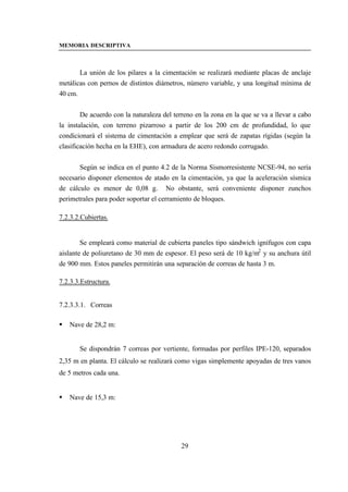 MEMORIA DESCRIPTIVA



       La unión de los pilares a la cimentación se realizará mediante placas de anclaje
metálicas con pernos de distintos diámetros, número variable, y una longitud mínima de
40 cm.


        De acuerdo con la naturaleza del terreno en la zona en la que se va a llevar a cabo
la instalación, con terreno pizarroso a partir de los 200 cm de profundidad, lo que
condicionará el sistema de cimentación a emplear que será de zapatas rígidas (según la
clasificación hecha en la EHE), con armadura de acero redondo corrugado.


       Según se indica en el punto 4.2 de la Norma Sismorresistente NCSE-94, no sería
necesario disponer elementos de atado en la cimentación, ya que la aceleración sísmica
de cálculo es menor de 0,08 g. No obstante, será conveniente disponer zunchos
perimetrales para poder soportar el cerramiento de bloques.

7.2.3.2.Cubiertas.


        Se empleará como material de cubierta paneles tipo sándwich ignífugos con capa
aislante de poliuretano de 30 mm de espesor. El peso será de 10 kg/m2 y su anchura útil
de 900 mm. Estos paneles permitirán una separación de correas de hasta 3 m.

7.2.3.3.Estructura.


7.2.3.3.1. Correas

§   Nave de 28,2 m:


       Se dispondrán 7 correas por vertiente, formadas por perfiles IPE-120, separados
2,35 m en planta. El cálculo se realizará como vigas simplemente apoyadas de tres vanos
de 5 metros cada una.


§   Nave de 15,3 m:




                                            29
 