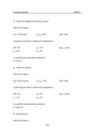Instalación frigorífica                                                ANEJO V




f) Cámara de expedición de huesos y grasas.


Datos de la cámara:


Q0 = 3.412 kcal/h             Trégimen= 0ºC             H.R.= 90%


A partir de estos datos se obtienen las temperaturas:


DT= 6ºC                       tas= -3ºC                 ∆Tml= 4,32ºC
te= -6ºC                      tae= 0ºC


La superficie de evaporador resultante es:
S= 39,5 m2


g) Cámara de salazón.


Datos de la cámara:


Q0 = 4.021,6 kcal/h           Trégimen= 3ºC             H.R.= 90%


A partir de estos datos se obtienen las temperaturas:


DT= 6ºC                       tas= 0ºC                  ∆Tml= 4,32ºC
te= -3ºC                      tae= 3ºC


La superficie de evaporador resultante es:
S= 46,45 m2


h) Sala de lavado.


Datos de la cámara:

                                             104
 