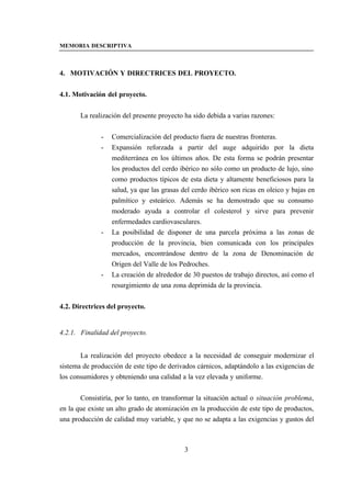 MEMORIA DESCRIPTIVA



4. MOTIVACIÓN Y DIRECTRICES DEL PROYECTO.


4.1. Motivación del proyecto.


       La realización del presente proyecto ha sido debida a varias razones:


              -   Comercialización del producto fuera de nuestras fronteras.
              -   Expansión reforzada a partir del auge adquirido por la dieta
                  mediterránea en los últimos años. De esta forma se podrán presentar
                  los productos del cerdo ibérico no sólo como un producto de lujo, sino
                  como productos típicos de esta dieta y altamente beneficiosos para la
                  salud, ya que las grasas del cerdo ibérico son ricas en oleico y bajas en
                  palmítico y esteárico. Además se ha demostrado que su consumo
                  moderado ayuda a controlar el colesterol y sirve para prevenir
                  enfermedades cardiovasculares.
              -   La posibilidad de disponer de una parcela próxima a las zonas de
                  producción de la provincia, bien comunicada con los principales
                  mercados, encontrándose dentro de la zona de Denominación de
                  Origen del Valle de los Pedroches.
              -   La creación de alrededor de 30 puestos de trabajo directos, así como el
                  resurgimiento de una zona deprimida de la provincia.


4.2. Directrices del proyecto.


4.2.1. Finalidad del proyecto.


       La realización del proyecto obedece a la necesidad de conseguir modernizar el
sistema de producción de este tipo de derivados cárnicos, adaptándolo a las exigencias de
los consumidores y obteniendo una calidad a la vez elevada y uniforme.


       Consistiría, por lo tanto, en transformar la situación actual o situación problema,
en la que existe un alto grado de atomización en la producción de este tipo de productos,
una producción de calidad muy variable, y que no se adapta a las exigencias y gustos del



                                            3
 