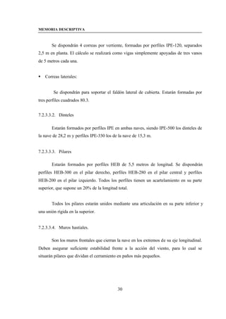 MEMORIA DESCRIPTIVA



       Se dispondrán 4 correas por vertiente, formadas por perfiles IPE-120, separados
2,5 m en planta. El cálculo se realizará como vigas simplemente apoyadas de tres vanos
de 5 metros cada una.


§   Correas laterales:


        Se dispondrán para soportar el faldón lateral de cubierta. Estarán formadas por
tres perfiles cuadrados 80.3.


7.2.3.3.2. Dinteles

       Estarán formados por perfiles IPE en ambas naves, siendo IPE-500 los dinteles de
la nave de 28,2 m y perfiles IPE-330 los de la nave de 15,3 m.


7.2.3.3.3. Pilares

       Estarán formados por perfiles HEB de 5,5 metros de longitud. Se dispondrán
perfiles HEB-300 en el pilar derecho, perfiles HEB-280 en el pilar central y perfiles
HEB-200 en el pilar izquierdo. Todos los perfiles tienen un acartelamiento en su parte
superior, que supone un 20% de la longitud total.


       Todos los pilares estarán unidos mediante una articulación en su parte inferior y
una unión rígida en la superior.


7.2.3.3.4. Muros hastiales.

       Son los muros frontales que cierran la nave en los extremos de su eje longitudinal.
Deben asegurar suficiente estabilidad frente a la acción del viento, para lo cual se
situarán pilares que dividan el cerramiento en paños más pequeños.




                                           30
 