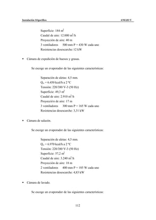 Instalación frigorífica                                              ANEJO V



                 Superficie: 184 m2
                 Caudal de aire: 12.000 m3 /h
                 Proyección de aire: 40 m
                 3 ventiladores ∅ 500 mm P = 430 W cada uno
                 Resistencias desescarche: 12 kW


§   Cámara de expedición de huesos y grasas.


        Se escoge un evaporador de las siguientes características:


                 Separación de aletas: 4,5 mm.
                 Qo = 6.450 kcal/h a 2 ºC
                 Tensión: 220/380 V-3 (50 Hz)
                 Superficie: 49,3 m2
                 Caudal de aire: 2.910 m3 /h
                 Proyecció n de aire: 17 m
                 3 ventiladores ∅ 300 mm P = 165 W cada uno
                 Resistencias desescarche: 3,31 kW


§   Cámara de salazón.


        Se escoge un evaporador de las siguientes características:


                 Separación de aletas: 4,5 mm.
                 Qo = 6.970 kcal/h a 2 ºC
                 Tensión: 220/380 V-3 (50 Hz)
                 Superficie: 57,2 m2
                 Caudal de aire: 3.240 m3 /h
                 Proyección de aire: 18 m
                 2 ventiladores ∅ 400 mm P = 185 W cada uno
                 Resistencias desescarche: 4,83 kW


§   Cámara de lavado.


        Se escoge un evaporador de las siguientes características:



                                           112
 