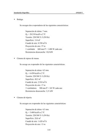 Instalación frigorífica                                                  ANEJO V



§   Bodega.


        Se escogen dos evaporadores de las siguientes características:


                 Separación de aletas: 7 mm.
                 Qo = 20.210 kcal/h a 2 ºC
                 Tensión: 220/380 V-3 (50 Hz)
                 Superficie: 114 m2
                 Caudal de aire: 8.530 m3 /h
                 Proyección de aire: 37 m
                 1 ventilador ∅ 660 mm P = 1.480 W cada uno
                 Resistencias desescarche: 10,8 kW


§   Cámara de reposo de masas.


        Se escoge un evaporador de las siguientes características:


                 Separación de aletas: 4,5 mm.
                 Qo = 6.450 kcal/h a 2 ºC
                 Tensión: 220/380 V-3 (50 Hz)
                 Superficie: 49,3 m2
                 Caudal de aire: 2.910 m3 /h
                 Proyección de aire: 17 m
                 3 ventiladores ∅ 300 mm P = 165 W cada uno
                 Resistencias desescarche: 3,31 kW


§   Cámara de tripería.


        Se escogen un evaporador de las siguientes características:


                 Separación de aletas: 4,5 mm.
                 Qo = 3.480 kcal/h a 2 ºC
                 Tensión: 220/380 V-3 (50 Hz)
                 Superficie: 28,8 m2
                 Caudal de aire: 1.620 m3 /h
                 Proyección de aire: 13 m

                                           114
 