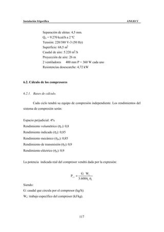 Instalación frigorífica                                                    ANEJO V



                 Separación de aletas: 4,5 mm.
                 Qo = 9.270 kcal/h a 2 ºC
                 Tensión: 220/380 V-3 (50 Hz)
                 Superficie: 68,5 m2
                 Caudal de aire: 5.220 m3 /h
                 Proyección de aire: 26 m
                 2 ventiladores ∅ 400 mm P = 360 W cada uno
                 Resistencias desescarche: 4,72 kW



6.2. Cálculo de los compresores


6.2.1. Bases de cálculo.

        Cada ciclo tendrá su equipo de compresión independiente. Los rendimientos del
sistema de compresión serán:


Espacio perjudicial: 4%
Rendimiento volumétrico (ηv ): 0,8
Rendimiento indicado (ηi): 0,85
Rendimiento mecánico (ηm): 0,85
Rendimiento de transmisión (ηt ): 0,9
Rendimiento eléctrico (ηe): 0,9


La potencia indicada real del compresor vendrá dada por la expresión:


                                                  G ⋅ Wc
                                     Pi , r =
                                                3.600η v ηi
Siendo:
G: caudal que circula por el compresor (kg/h).
Wc: trabajo específico del compresor (kJ/kg).




                                                117
 