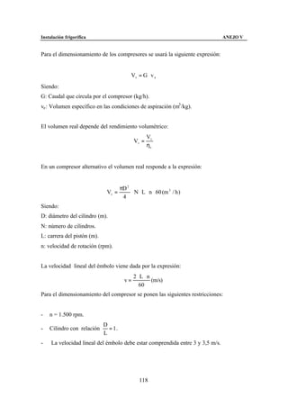 Instalación frigorífica                                                         ANEJO V


Para el dimensionamiento de los compresores se usará la siguiente expresión:


                                            Vt = G ⋅ v e
Siendo:
G: Caudal que circula por el compresor (kg/h).
ve : Volumen específico en las condiciones de aspiración (m3 /kg).


El volumen real depende del rendimiento volumétrico:
                                                    Vt
                                             Vr =
                                                    ηv


En un compresor alternativo el volumen real responde a la expresión:


                                      πD 2
                              Vr =         ⋅ N ⋅ L ⋅ n ⋅ 60 (m 3 / h )
                                       4
Siendo:
D: diámetro del cilindro (m).
N: número de cilindros.
L: carrera del pistón (m).
n: velocidad de rotación (rpm).


La velocidad lineal del émbolo viene dada por la expresión:
                                             2⋅ L ⋅ n
                                        v=            (m/s)
                                               60
Para el dimensionamiento del compresor se ponen las siguientes restricciones:


-   n = 1.500 rpm.
                             D
-   Cilindro con relación      = 1.
                             L
-    La velocidad lineal del émbolo debe estar comprendida entre 3 y 3,5 m/s.




                                                118
 