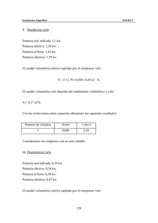 Instalación frigorífica                                                      ANEJO V


l) Duodécimo ciclo


Potencia real indicada: 1,1 kw.
Potencia efectiva: 1,29 kw.
Potencia al freno: 1,43 kw.
Potencia eléctrica: 1,59 kw.


El caudal volumétrico teórico aspirado por el compresor vale:


                               Vt = 112,78 × 0,058 = 6,54 m 3 / h


El caudal volumétrico real depende del rendimiento volumétrico y vale:


Vr= 8,17 m3 /h.


Con las restricciones antes expuestas obtenemos los siguientes resultados:


  Número de cilindros             D (m)             v (m/s)
             1                    0,048              2,43


Consideramos un compresor con un solo cilindro.


m) Decimotercer ciclo


Potencia real indicada: 0,29 kw.
Potencia efectiva: 0,34 kw.
Potencia al freno: 0,38 kw.
Potencia eléctrica: 0,43 kw.


El caudal volumétrico teórico aspirado por el compresor vale:




                                              128
 