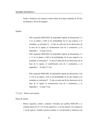 MEMORIA DESCRIPTIVA



          borde y simétricos con respecto a ambos lados de la placa cuadrada, de 20 mm
          de diámetro y 40 cm de longitud.




Zapatas


              -     Pilar izquierdo (HEB-300): Se dispondrán zapatas de dimensiones 2 x
                    2 m en planta y 0,60 m de profundidad. En lo que respecta a la
                    armadura, se colocarán 12∅16 mm en cada una de las direcciones de
                    la base de la zapata; el recubrimiento será de 5 centímetros, y se
                    dispondrá 1∅16 cada 15,8 cm.
              -     Pilar izquierdo (HEB-280): Se dispondrán zapatas de dimensiones 1,7
                    x 1,7 m en planta y 0,40 m de profundidad. En lo que respecta a la
                    armadura, se colocarán 9∅14 mm en cada una de las direcciones de la
                    base de la zapata; el recubrimiento será de 5 centímetros, y se
                    dispondrá 1∅14 cada 17,7 cm.


              -     Pilar izquierdo (HEB-200): Se dispondrán zapatas de dimensiones 1,45
                    x 1,45 m en planta y 0,35 m de profundidad. En lo que respecta a la
                    armadura, se colocarán 9∅12 mm en cada una de las direcciones de la
                    base de la zapata; el recubrimiento será de 5 centímetros, y se
                    dispondrá 1∅12 cada 15 cm.


7.2.3.4.2. Pórtico muro hastial


Placas de asiento

       - Pilares izquierdo, central y derecho: Formados por perfiles HEB-200 y se
          tomarán placas de 35 x 35 cm de superficie y 2 cm de espesor, con cartelas de
          1 cm de espesor. Tendrán 3 pernos situados a 3 cm del borde y simétricos con



                                             32
 