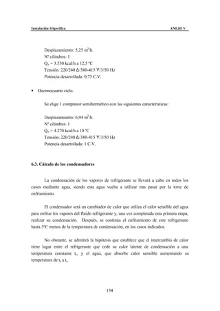 Instalación frigorífica                                                          ANEJO V




        Desplazamiento: 5,25 m3 /h.
        Nº cilindros: 1
        Qo = 3.530 kcal/h a 12,5 ºC
        Tensión: 220/240 ∆/380-415 Υ/3/50 Hz
        Potencia desarrollada: 0,75 C.V.


§   Decimocuarto ciclo.


        Se elige 1 compresor semihermético con las siguientes características:


        Desplazamiento: 6,94 m3 /h.
        Nº cilindros: 1
        Qo = 4.270 kcal/h a 10 ºC
        Tensión: 220/240 ∆/380-415 Υ/3/50 Hz
        Potencia desarrollada: 1 C.V.



6.3. Cálculo de los condensadores


       La condensación de los vapores de refrigerante se llevará a cabo en todos los
casos mediante agua, siendo esta agua vuelta a utilizar tras pasar por la torre de
enfriamiento.


        El condensador será un cambiador de calor que utiliza el calor sensible del agua
para enfriar los vapores del fluido refrigerante y, una vez completada esta primera etapa,
realizar su condensación. Después, se continúa el enfriamiento de este refrigerante
hasta 5ºC menos de la temperatura de condensación, en los casos indicados.


       No obstante, se admitirá la hipótesis que establece que el intercambio de calor
tiene lugar entre el refrigerante que cede su calor latente de condensación a una
temperatura constante tc, y el agua, que absorbe calor sensible aumentando su
temperatura de te a ts.




                                           134
 
