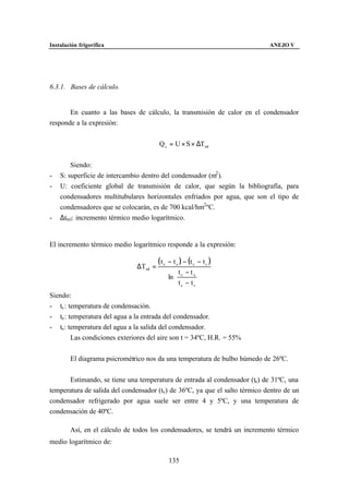 Instalación frigorífica                                                       ANEJO V




6.3.1. Bases de cálculo.


       En cuanto a las bases de cálculo, la transmisión de calor en el condensador
responde a la expresión:


                                        Q c = U × S × ∆Tml


        Siendo:
-   S: superficie de intercambio dentro del condensador (m2 ).
-   U: coeficiente global de transmisión de calor, que según la bibliografía, para
    condensadores multitubulares horizontales enfriados por agua, que son el tipo de
    condensadores que se colocarán, es de 700 kcal/hm2 ºC.
-   ∆tml: incremento térmico medio logarítmico.


El incremento térmico medio logarítmico responde a la expresión:

                                        ( t c − t e ) − (t c − t s )
                               ∆Tml =
                                                 t −te 
                                             ln  c
                                                t −t  
                                                 c   s 

Siendo:
- tc : temperatura de condensación.
- te : temperatura del agua a la entrada del condensador.
- ts : temperatura del agua a la salida del condensador.
        Las condiciones exteriores del aire son t = 34ºC, H.R. = 55%


        El diagrama psicrométrico nos da una temperatura de bulbo húmedo de 26ºC.


      Estimando, se tiene una temperatura de entrada al condensador (te) de 31ºC, una
temperatura de salida del condensador (ts ) de 36ºC, ya que el salto térmico dentro de un
condensador refrigerado por agua suele ser entre 4 y 5ºC, y una temperatura de
condensación de 40ºC.

        Así, en el cálculo de todos los condensadores, se tendrá un incremento térmico
medio logarítmico de:

                                             135
 