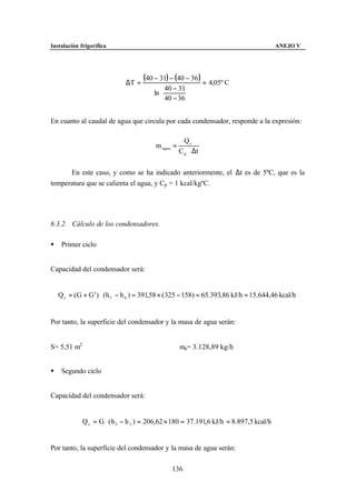 Instalación frigorífica                                                                 ANEJO V




                              ∆T =
                                     (40 − 31) − (40 − 36 ) = 4,05º C
                                             40 − 31 
                                         ln          
                                             40 − 36 


En cuanto al caudal de agua que circula por cada condensador, responde a la expresión:

                                                       Qc
                                          m agua =
                                                     C p ⋅ ∆t


      En este caso, y como se ha indicado anteriormente, el ∆t es de 5ºC, que es la
temperatura que se calienta el agua, y Cp = 1 kcal/kgºC.




6.3.2. Cálculo de los condensadores.

§    Primer ciclo


Capacidad del condensador será:


    Q c = ( G + G ' ) ⋅ ( h 5 − h 6 ) = 391,58 × ( 325 − 158) = 65.393,86 kJ/h = 15.644,46 kcal/h


Por tanto, la superficie del condensador y la masa de agua serán:


S= 5,51 m2                                           ma= 3.128,89 kg/h


§    Segundo ciclo


Capacidad del condensador será:


             Q c = G ⋅ ( h 3 − h 5 ) = 206,62 × 180 = 37.191,6 kJ/h = 8.897,5 kcal/h


Por tanto, la superficie del condensador y la masa de agua serán:

                                                136
 