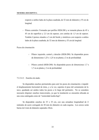 MEMORIA DESCRIPTIVA



          respecto a ambos lados de la placa cuadrada, de 32 mm de diámetro y 55 cm de
          longitud.


       - Pilares centrales: Formados por perfiles HEB-200 y se tomarán placas de 45 x
          45 cm de superficie y 2,5 cm de espesor, con cartelas de 1,5 cm de espesor.
          Tendrán 4 pernos situados a 3 cm del borde y simétricos con respecto a ambos
          lados de la placa cuadrada, de 32 mm de diámetro y 55 cm de longitud.


Pozos de cimentación


              -   Pilares izquierdo, central y derecho (HEB-200): Se dispondrán pozos
                  de dimensiones 1,25 x 1,25 m en planta y 2 m de profundidad.


              -   Pilares central (HEB-200): Se dispondrán pozos de dimensiones 1,7 x
                  1,7 m en planta y 2 m de profundidad.




7.2.3.4.3. Zunchos de atado.


       Se dispondrán zunchos perimetrales para unir los pozos de cimentación e impedir
el desplazamiento horizontal de éstos, y a la vez, soportar el peso del cerramiento de la
nave, quedando así unidos todos los pozos a lo largo del perímetro. No se considera
necesario disponer zunchos transversales, ya que la instalación se encuentra ubicada en
una zona catalogada como de “sismicidad media-baja”.


        Se dispondrán zunchos de 35 x 35 cm, con una armadura longitudinal de 4
redondos de acero corrugado de 20 mm de diámetro en cada esquina. Los cercos serán
barras de 6 mm de diámetro separados 20cm.




                                           33
 