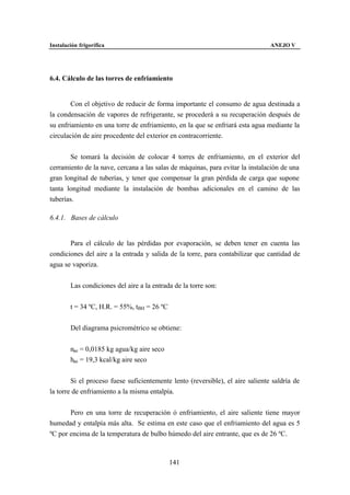 Instalación frigorífica                                                         ANEJO V




6.4. Cálculo de las torres de enfriamiento


        Con el objetivo de reducir de forma importante el consumo de agua destinada a
la condensación de vapores de refrigerante, se procederá a su recuperación después de
su enfriamiento en una torre de enfriamiento, en la que se enfriará esta agua mediante la
circulación de aire procedente del exterior en contracorriente.


        Se tomará la decisión de colocar 4 torres de enfriamiento, en el exterior del
cerramiento de la nave, cercana a las salas de máquinas, para evitar la instalación de una
gran longitud de tuberías, y tener que compensar la gran pérdida de carga que supone
tanta longitud mediante la instalación de bombas adicionales en el camino de las
tuberías.

6.4.1. Bases de cálculo


       Para el cálculo de las pérdidas por evaporación, se deben tener en cuenta las
condiciones del aire a la entrada y salida de la torre, para contabilizar que cantidad de
agua se vaporiza.


        Las condiciones del aire a la entrada de la torre son:


        t = 34 ºC, H.R. = 55%, tBH = 26 ºC


        Del diagrama psicrométrico se obtiene:


        nae = 0,0185 kg agua/kg aire seco
        hae = 19,3 kcal/kg aire seco


        Si el proceso fuese suficientemente lento (reversible), el aire saliente saldría de
la torre de enfriamiento a la misma entalpía.


       Pero en una torre de recuperación ó enfriamiento, el aire saliente tiene mayor
humedad y entalpía más alta. Se estima en este caso que el enfriamiento del agua es 5
ºC por encima de la temperatura de bulbo húmedo del aire entrante, que es de 26 ºC.



                                             141
 