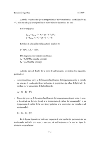 Instalación frigorífica                                                      ANEJO V



      Además, se considera que la temperatura de bulbo húmedo de salida del aire es
4ºC más elevada que la temperatura de bulbo húmedo de entrada del aire.


        Con lo expuesto:


                 tBH as = tBH ae + 4 ºC = 26 + 4 = 30ºC
                 tc = tBH ae + 5 ºC = 26 + 5 = 31ºC


        Esto nos da unas condiciones del aire exterior de:


        t = 30ºC, H.R. = 100%


        Del diagrama psicrométrico se obtiene:
        nas = 0,0274 kg agua/kg aire seco
        has = 23,8 kcal/kg aire seco



      Además, para el diseño de la torre de enfriamiento, se utilizan los siguientes
parámetros:


-   Aproximación de torre: se define como la diferencia de temperaturas entre la entrada
    de agua en el condensador (muy próxima a la temperatura de salida de la torre) y la
    medida por el termómetro de bulbo húmedo.


    A = 31 – 26 = 5ºC


-   Rango de torre: se define como la diferencia de temperaturas existente entre el agua
    a la entrada de la torre (igual a la temperatura de salida del condensador) y su
    temperatura de salida de la torre (muy próxima a la temperatura de entrada en el
    condensador).


    R = 36 – 31 = 5ºC


       En la figura siguiente se indica un esquema de una instalación que consta de un
condensador enfriado por agua y una torre de enfriamiento en la que se sigue la
siguiente nomenclatura:


                                             142
 