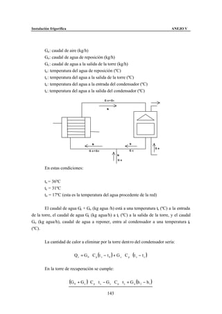 Instalación frigorífica                                                                          ANEJO V




        Ga : caudal de aire (kg/h)
        Go : caudal de agua de reposición (kg/h)
        Gc : caudal de agua a la salida de la torre (kg/h)
        to : temperatura del agua de reposición (ºC)
        tc : temperatura del agua a la salida de la torre (ºC)
        te : temperatura del agua a la entrada del condensador (ºC)
        ts : temperatura del agua a la salida del condensador (ºC)

                                                     G o+Gc


                                                       ts




                                            te                          tc
                                                                                            Ga
                                         G o+Gc                        Gc
                                                              to

                                                               Go


        En estas condiciones:


        ts = 36ºC
        tc = 31ºC
        to = 17ºC (esta es la temperatura del agua procedente de la red)


        El caudal de agua Gc + Go (kg agua /h) está a una temperatura ts (ºC) a la entrada
de la torre, el caudal de agua Gc (kg agua/h) a tc (ºC) a la salida de la torre, y el caudal
Go (kg agua/h), caudal de agua a reponer, entra al condensador a una temperatura t        o

(ºC).


        La cantidad de calor a eliminar por la torre dent ro del condensador sería:


                             Q c = G 0 ⋅ C p (t s − t 0 ) + G c ⋅ C p ⋅ (t s − t c )


        En la torre de recuperación se cumple:


                          (G 0   + G c ) ⋅ C p ⋅ t s − G c ⋅ C p ⋅ t c = G a (h 2 − h 1 )

                                                       143
 