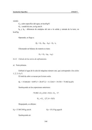 Instalación frigorífica                                                       ANEJO V




siendo:
       Cp : calor específico del agua, en kcal/kgºC
       Ga : caudal de aire, en kg aire/h
       has y hae : diferencia de entalpías del aire a la salida y entrada de la torre, en
kcal/kg


          Operando, se llega a:


                                  Qc = Ga · (has – hae) – Go · to


          Efectuando un balance de materia se tiene:


                                      Go = Ga · (nas – nae)

6.4.2. Cálculo de las torres de enfriamiento.


a) Torre primera.


         Enfriará el agua de la sala de máquinas número uno, que corresponde a los ciclos
1, 2, 3, 4 y 5.
         El total de calor a evacuar por la torre sería:


          Qc = 15.644,46 + 8.897,5 + 20.477,2 + 11.324,9 + 19.538 = 75.882 kcal/h


          Sustituyendo en las expresiones anteriores:


                             75.882 = G a ( 23,8 − 19,3) − G 0 ⋅ 17


                                    G 0 = G a ⋅ ( 27,.4 − 18,5)


          Despejando, se obtiene:


Ga= 17.067,98 kg aire/h                           G0 = 151,9 kg agua/h


          Sustituyendo en:


                                               144
 
