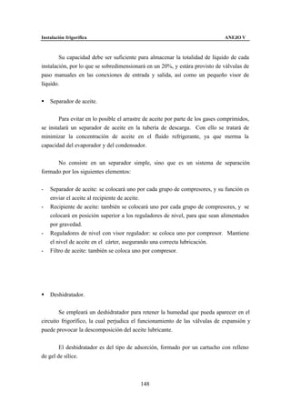 Instalación frigorífica                                                         ANEJO V



        Su capacidad debe ser suficiente para almacenar la totalidad de líquido de cada
instalación, por lo que se sobredimensionará en un 20%, y estára provisto de válvulas de
paso manuales en las conexiones de entrada y salida, así como un pequeño visor de
líquido.


§   Separador de aceite.


        Para evitar en lo posible el arrastre de aceite por parte de los gases comprimidos,
se instalará un separador de aceite en la tubería de descarga. Con ello se tratará de
minimizar la concentración de aceite en el fluido refrigerante, ya que merma la
capacidad del evaporador y del condensador.


      No consiste en un separador simple, sino que es un sistema de separación
formado por los siguientes elementos:


-   Separador de aceite: se colocará uno por cada grupo de compresores, y su función es
    enviar el aceite al recipiente de aceite.
-   Recipiente de aceite: también se colocará uno por cada grupo de compresores, y se
    colocará en posición superior a los reguladores de nivel, para que sean alimentados
    por gravedad.
-   Reguladores de nivel con visor regulador: se coloca uno por compresor. Mantiene
    el nivel de aceite en el cárter, asegurando una correcta lubricación.
-   Filtro de aceite: también se coloca uno por compresor.




§   Deshidratador.


        Se empleará un deshidratador para retener la humedad que pueda aparecer en el
circuito frigorífico, la cual perjudica el funcionamiento de las válvulas de expansión y
puede provocar la descomposición del aceite lubricante.


        El deshidratador es del tipo de adsorción, formado por un cartucho con relleno
de gel de sílice.



                                           148
 