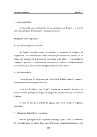 Instalación frigorífica                                                      ANEJO V




§   Visores de líquido.


        Se dispondrá uno a continuación del deshidratador para detectar si el sistema
tiene suficiente carga de refrigerante y el estado del mismo.



6.6. Elementos de regulación


§   Válvulas de expansión electrónica.


        Su función principal consiste en controlar el suministro de líquido a los
evaporadores. Este abastecimiento vendrá controlado por medio de tres sensores, de los
cuales, dos controlan la diferencia de temperatura a la salida y a la entrada del
evaporador, ajustando el recalentamiento en función del régimen de funcionamiento en
cada momento, y el tercero control la temperatura en el retorno del aire.


§   Válvula solenoide.


        Permite el paso de refrigerante por la tubería de líquido hacia el evaporador,
únicamente cuando el compresor funcione.


        Es un tipo de válvula “todo ó nada”, formada por un bobinado de cobre y un
núcleo de hierro, que regularán el paso de refrigerante, en condiciones de excitación de
la bobina.


        Se sitúa al final de la tubería de líquido, antes de la válvula de expansión
electrónica.


§   Reguladores de presión de evaporación.


        Previene que la presión del evaporador disminuya y por lo tanto, la temperatura
del evaporador caiga por debajo de un valor determinado independientemente de cómo

                                           149
 