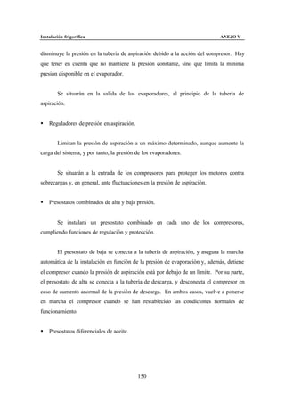 Instalación frigorífica                                                      ANEJO V


disminuye la presión en la tubería de aspiración debido a la acción del compresor. Hay
que tener en cuenta que no mantiene la presión constante, sino que limita la mínima
presión disponible en el evaporador.


        Se situarán en la salida de los evaporadores, al principio de la tubería de
aspiración.


§   Reguladores de presión en aspiración.


        Limitan la presión de aspiración a un máximo determinado, aunque aumente la
carga del sistema, y por tanto, la presión de los evaporadores.


        Se situarán a la entrada de los compresores para proteger los motores contra
sobrecargas y, en general, ante fluctuaciones en la presión de aspiración.


§   Presostatos combinados de alta y baja presión.


        Se instalará un presostato combinado en cada uno de los compresores,
cumpliendo funciones de regulación y protección.


        El presostato de baja se conecta a la tubería de aspiración, y asegura la marcha
automática de la instalación en función de la presión de evaporación y, además, detiene
el compresor cuando la presión de aspiración está por debajo de un límite. Por su parte,
el presostato de alta se conecta a la tubería de descarga, y desconecta el compresor en
caso de aumento anormal de la presión de descarga. En ambos casos, vuelve a ponerse
en marcha el compresor cuando se han restablecido las condiciones normales de
funcionamiento.


§   Presostatos diferenciales de aceite.




                                            150
 