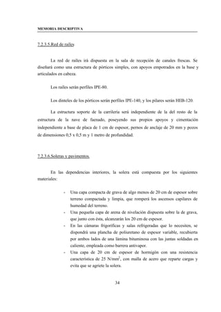 MEMORIA DESCRIPTIVA



7.2.3.5.Red de raíles


        La red de raíles irá dispuesta en la sala de recepción de canales frescas. Se
diseñará como una estructura de pórticos simples, con apoyos empotrados en la base y
articulados en cabeza.


       Los raíles serán perfiles IPE-80.


       Los dinteles de los pórticos serán perfiles IPE-140, y los pilares serán HEB-120.

       La estructura soporte de la carrilería será independiente de la del resto de la
estructura de la nave de faenado, poseyendo sus propios apoyos y cimentación
independiente a base de placa de 1 cm de espesor, pernos de anclaje de 20 mm y pozos
de dimensiones 0,5 x 0,5 m y 1 metro de profundidad.



7.2.3.6.Soleras y pavimentos.


       En las dependencias interiores, la solera está compuesta por los siguientes
materiales:


              -   Una capa compacta de grava de algo menos de 20 cm de espesor sobre
                  terreno compactada y limpia, que romperá los ascensos capilares de
                  humedad del terreno.
              -   Una pequeña capa de arena de nivelación dispuesta sobre la de grava,
                  que junto con ésta, alcanzarán los 20 cm de espesor.
              -   En las cámaras frigoríficas y salas refrigeradas que lo necesiten, se
                  dispondrá una plancha de poliuretano de espesor variable, recubierta
                  por ambos lados de una lámina bituminosa con las juntas soldadas en
                  caliente, empleada como barrera antivapor.
              -   Una capa de 20 cm de espesor de hormigón con una resistencia
                  característica de 25 N/mm2 , con malla de acero que reparte cargas y
                  evita que se agriete la solera.


                                           34
 