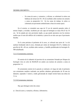 MEMORIA DESCRIPTIVA



              -   En zonas de aseos y vestuarios, y oficinas, se culminará la solera con
                  baldosas de terrazo de 30 x 30 cm recibidos sobre mortero de cemento
                  y arena en proporción 1:6. En las zonas de trabajo, la solera se
                  culminará con pavimento antideslizante a base de resinas epoxi.


        En el exterior, se extenderá una capa de 15 cm de material granular sobre el
terreno limpio y nivelado, recubierta por una capa de hormigón en masa HA-25 de 10
cm. Se ha optado por este pavimento rígido, ya que puede ejecutarse con los mismos
medios que el resto del edificio de la industria, a pesar de ser más caro que el pavimento
flexible.


        En la zona próxima al perímetro de la nave, se colocará una acera de 1 m de
anchura bordeando toda la nave, formada por solera de hormigón HA-25 y baldosa de
gravilla de 40 x 40 cm, recibida sobre mortero, y bordillo prefabricado de hormigón H-
400 achaflanado.

7.2.3.7.Cerramientos exteriores.


       El exterior de la industria irá provisto de un cerramiento formado por bloques de
hormigón visto en color de 40x40x20 cm unidos con mortero de cemento y arena en
proporción 1:6.


       El cerramiento exterior de la parcela se realizará a lo largo de todo el perímetro
con cerramiento metálico realizado con perfiles tubulares galvanizados de 50 mm de
diámetro, separados 3 metros y malla galvanizada de simple torsión hasta una altura de
3,1 m.

7.2.3.8.Cerramientos interiores.


       Hay que distinguir entre dos zonas:


a) Zona de aseos y vestuarios, oficinas y laboratorios.




                                             35
 
