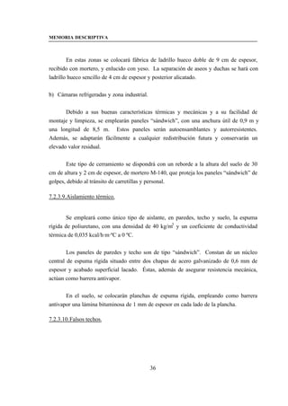 MEMORIA DESCRIPTIVA



        En estas zonas se colocará fábrica de ladrillo hueco doble de 9 cm de espesor,
recibido con mortero, y enlucido con yeso. La separación de aseos y duchas se hará con
ladrillo hueco sencillo de 4 cm de espesor y posterior alicatado.


b) Cámaras refrigeradas y zona industrial.


       Debido a sus buenas características térmicas y mecánicas y a su facilidad de
montaje y limpieza, se emplearán paneles “sándwich”, con una anchura útil de 0,9 m y
una longitud de 8,5 m. Estos paneles serán autoensamblantes y autorresistentes.
Además, se adaptarán fácilmente a cualquier redistribución futura y conservarán un
elevado valor residual.


       Este tipo de cerramiento se dispondrá con un reborde a la altura del suelo de 30
cm de altura y 2 cm de espesor, de mortero M-140, que proteja los paneles “sándwich” de
golpes, debido al tránsito de carretillas y personal.

7.2.3.9.Aislamiento térmico.


        Se empleará como único tipo de aislante, en paredes, techo y suelo, la espuma
rígida de poliuretano, con una densidad de 40 kg/m3 y un coeficiente de conductividad
térmica de 0,035 kcal/h·m·ºC a 0 ºC.


        Los paneles de paredes y techo son de tipo “sándwich”. Constan de un núcleo
central de espuma rígida situado entre dos chapas de acero galvanizado de 0,6 mm de
espesor y acabado superficial lacado. Éstas, además de asegurar resistencia mecánica,
actúan como barrera antivapor.


       En el suelo, se colocarán planchas de espuma rígida, empleando como barrera
antivapor una lámina bituminosa de 1 mm de espesor en cada lado de la plancha.

7.2.3.10. Falsos techos.




                                             36
 