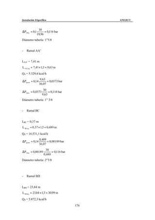 Instalación frigorífica                       ANEJO V


                30
∆P30 m = 0,1         = 0,116 bar
               19,96
Diámetro tubería: 1”5/8


-   Ramal AA’


LAA’ = 7,41 m
L AA 'eq = 7,41 × 1,3 = 9,63 m

Q0 = 5.329,4 kcal/h
                 9,63
∆Pperm = 0,14         = 0,0373 bar
                36,07
                    30
∆P30 m = 0,0373         = 0,116 bar
                   9,63
Diámetro tubería: 1” 3/8


-   Ramal BC


LBC = 0,37 m
L BCeq = 0,37 × 1,3 = 0,489 m

Q0 = 16.531,1 kcal/h
                0, 489
∆Pperm = 0,14          = 0,00189 bar
                36,07
                      30
∆P30 m = 0,00189          = 0,116 bar
                    0,489
Diámetro tubería: 2”5/8




-   Ramal BD


LBD = 23,84 m
L BDeq = 23,84 × 1,3 = 30,99 m

Q0 = 5.872,3 kcal/h

                                        176
 