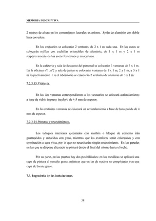 MEMORIA DESCRIPTIVA



2 metros de altura en los cerramientos laterales exteriores. Serán de aluminio con doble
hoja corredera.


        En los vestuarios se colocarán 2 ventanas, de 2 x 1 m cada una. En los aseos se
colocarán rejillas con cuchillas orientables de aluminio, de 1 x 1 m y 2 x 1 m
respectivamente en los aseos femeninos y masculinos.


       En la cafetería y sala de descanso del personal se colocarán 3 ventanas de 3 x 1 m.
En la oficinas nº1, nº2 y sala de juntas se colocarán ventanas de 1 x 1 m, 2 x 1 m, y 3 x 1
m respectivamente. En el laboratorio se colocarán 2 ventanas de aluminio de 3 x 1 m.

7.2.3.13. Vidriería.


       En las dos ventanas correspondientes a los vestuarios se colocará acristalamiento
a base de vidrio impreso incoloro de 4-5 mm de espesor.


      En las restantes ventanas se colocará un acristalamiento a base de luna pulida de 4
mm de espesor.

7.2.3.14. Pinturas y revestimientos.


        Los tabiques interiores ejecutados con rasillón o bloque de cemento irán
guarnecidos y enlucidos con yeso, mientras que los exteriores serán coloreados y con
terminación a cara vista, por lo que no necesitarán ningún revestimiento. En las paredes
en las que se dispone alicatado se pintará desde el final del mismo hasta el techo.


       Por su parte, en las puertas hay dos posibilidades: en las metálicas se aplicará una
capa de pintura al esmalte graso, mientras que en las de madera se completarán con una
capa de barniz graso.


7.3. Ingeniería de las instalaciones.




                                            38
 