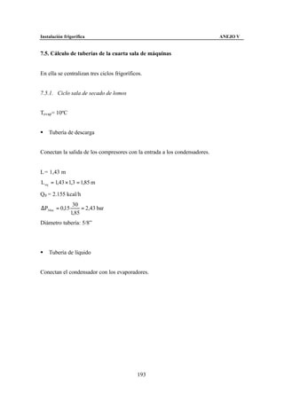 Instalación frigorífica                                                     ANEJO V


7.5. Cálculo de tuberías de la cuarta sala de máquinas


En ella se centralizan tres ciclos frigoríficos.


7.5.1. Ciclo sala de secado de lomos


Tevap= 10ºC


§   Tubería de descarga


Conectan la salida de los compresores con la entrada a los condensadores.


L = 1,43 m
L eq = 1,43 × 1,3 = 1,85 m

Q0 = 2.155 kcal/h
                 30
∆P30 m = 0,15        = 2,43 bar
                1,85
Diámetro tubería: 5/8”




§   Tubería de líquido


Conectan el condensador con los evaporadores.




                                             193
 