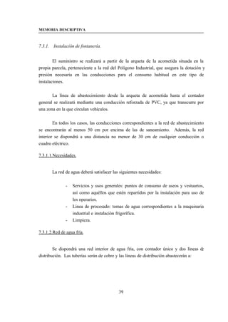 MEMORIA DESCRIPTIVA



7.3.1.   Instalación de fontanería.


        El suministro se realizará a partir de la arqueta de la acometida situada en la
propia parcela, perteneciente a la red del Polígono Industrial, que asegura la dotación y
presión necesaria en las conducciones para el consumo habitual en este tipo de
instalaciones.


       La línea de abastecimiento desde la arqueta de acometida hasta el contador
general se realizará mediante una conducción reforzada de PVC, ya que transcurre por
una zona en la que circulan vehículos.


        En todos los casos, las conducciones correspondientes a la red de abastecimiento
se encontrarán al menos 50 cm por encima de las de saneamiento. Además, la red
interior se dispondrá a una distancia no menor de 30 cm de cualquier conducción o
cuadro eléctrico.

7.3.1.1.Necesidades.


         La red de agua deberá satisfacer las siguientes necesidades:


                -   Servicios y usos generales: puntos de consumo de aseos y vestuarios,
                    así como aquéllos que estén repartidos por la instalación para uso de
                    los operarios.
                -   Línea de procesado: tomas de agua correspondientes a la maquinaria
                    industrial e instalación frigorífica.
                -   Limpieza.

7.3.1.2.Red de agua fría.


        Se dispondrá una red interior de agua fría, con contador único y dos líneas de
distribución. Las tuberías serán de cobre y las líneas de distribución abastecerán a:




                                             39
 