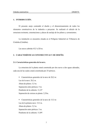 Cálculos constructivos                                                          ANEJO VI




1. INTRODUCCIÓN.


        El presente anejo contendrá el diseño y el dimensionamiento de todos los
elementos constructivos de la industria a proyectar. Se realizará el cálculo de la
estructura resistente, cimentaciones y placas de anclaje de los pilares y cerramientos.


        La instalación se encuentra situada en el Polígono Industrial en Villanueva de
Córdoba (Córdoba).


        Las naves cubrirán 43,5 x120 m.


2. CARACTERÍSTICAS CONSTRUCTIVAS Y DE DISEÑO.


2.1. Características generales de la nave.

        La estructura de le planta estará construida por dos naves a dos aguas adosadas,
cada una de las cuales estará constituida por 25 pórticos.


        §   Características generales de la nave de 28,2 m:
        Luz de la nave: 28,2 m.
        Altura de pilares: 5,5 m.
        Separación entre pórticos: 5 m.
        Pendiente de la cubierta: 11,23º
        Separación de correas en planta: 2,35m.


        §   Características generales de la nave de 15,3 m:
        Luz de la primera nave: 15,3 m.
        Altura de pilares: 5,5 m.
        Separación entre pórticos: 5 m.
        Pendiente de la cubierta: 11,09º.




                                             1
 